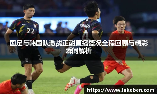 国足与韩国队激战正酣直播盛况全程回顾与精彩瞬间解析