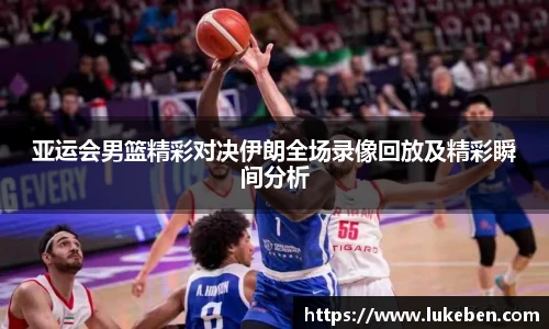 亚运会男篮精彩对决伊朗全场录像回放及精彩瞬间分析
